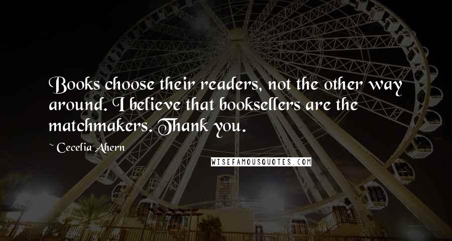 Cecelia Ahern Quotes: Books choose their readers, not the other way around. I believe that booksellers are the matchmakers. Thank you.