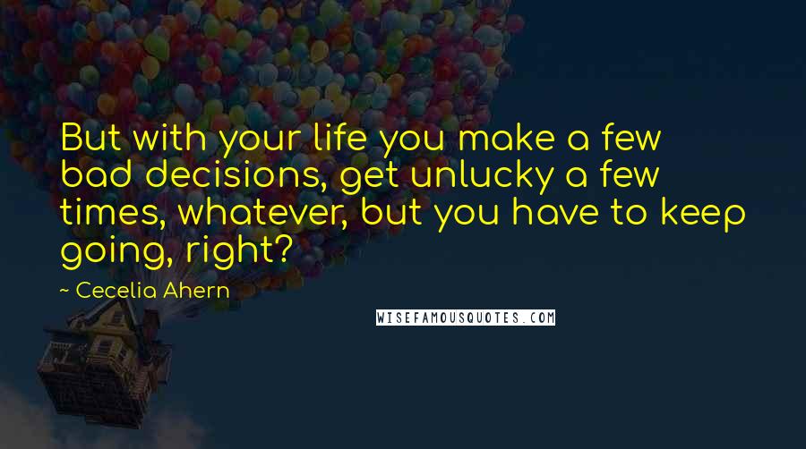 Cecelia Ahern Quotes: But with your life you make a few bad decisions, get unlucky a few times, whatever, but you have to keep going, right?