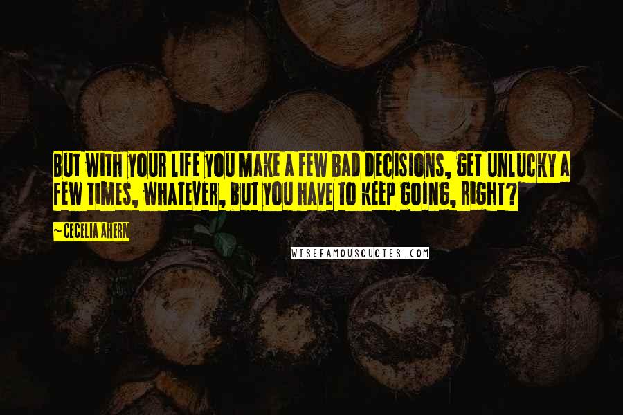 Cecelia Ahern Quotes: But with your life you make a few bad decisions, get unlucky a few times, whatever, but you have to keep going, right?