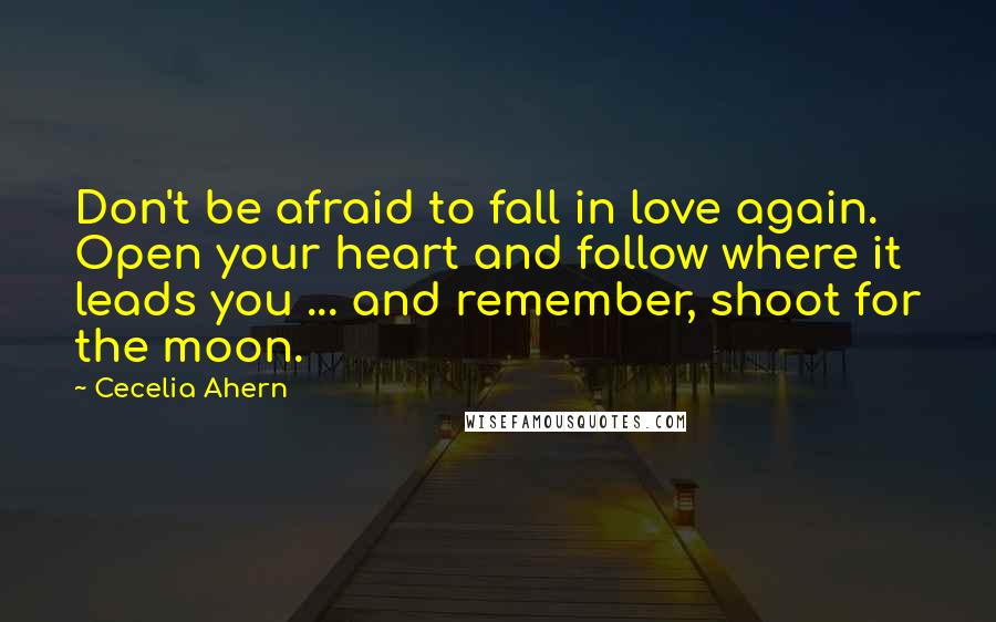 Cecelia Ahern Quotes: Don't be afraid to fall in love again. Open your heart and follow where it leads you ... and remember, shoot for the moon.