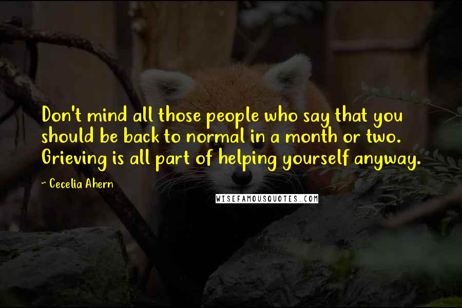 Cecelia Ahern Quotes: Don't mind all those people who say that you should be back to normal in a month or two. Grieving is all part of helping yourself anyway.