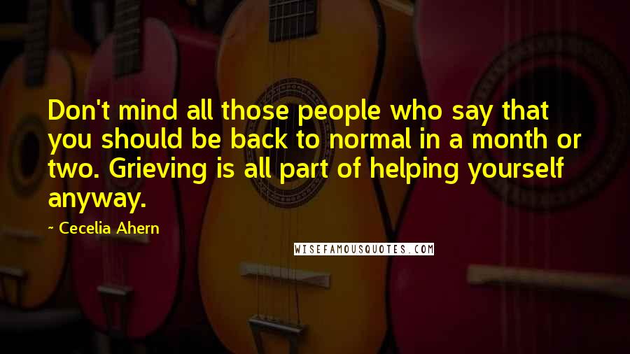 Cecelia Ahern Quotes: Don't mind all those people who say that you should be back to normal in a month or two. Grieving is all part of helping yourself anyway.