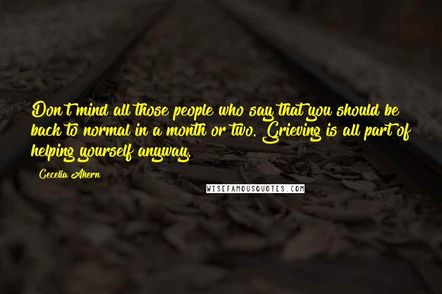 Cecelia Ahern Quotes: Don't mind all those people who say that you should be back to normal in a month or two. Grieving is all part of helping yourself anyway.