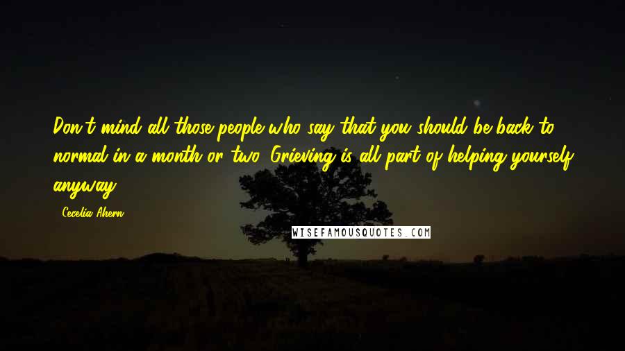 Cecelia Ahern Quotes: Don't mind all those people who say that you should be back to normal in a month or two. Grieving is all part of helping yourself anyway.