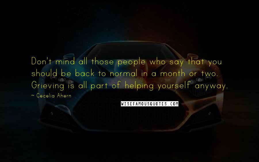 Cecelia Ahern Quotes: Don't mind all those people who say that you should be back to normal in a month or two. Grieving is all part of helping yourself anyway.