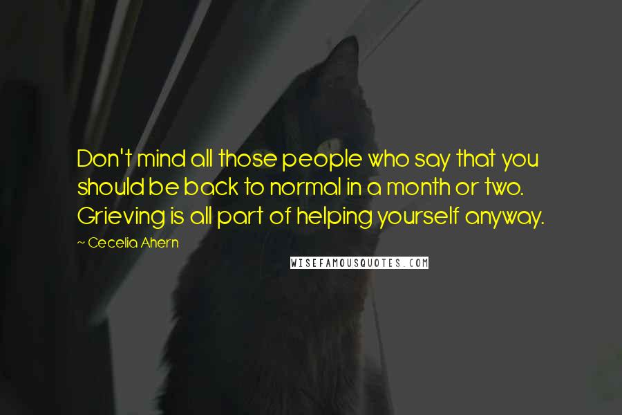 Cecelia Ahern Quotes: Don't mind all those people who say that you should be back to normal in a month or two. Grieving is all part of helping yourself anyway.