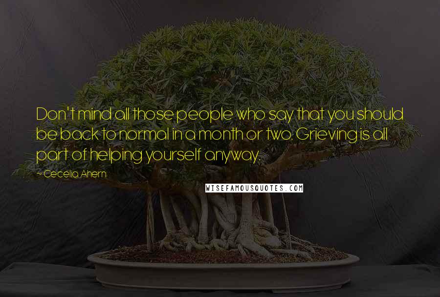 Cecelia Ahern Quotes: Don't mind all those people who say that you should be back to normal in a month or two. Grieving is all part of helping yourself anyway.