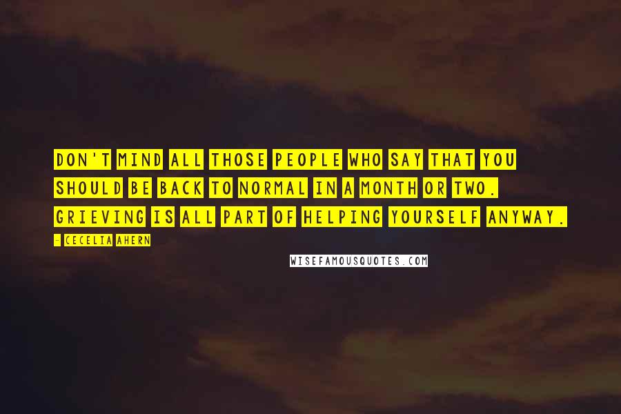 Cecelia Ahern Quotes: Don't mind all those people who say that you should be back to normal in a month or two. Grieving is all part of helping yourself anyway.