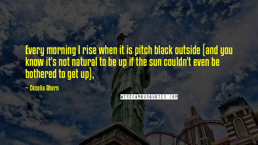 Cecelia Ahern Quotes: Every morning I rise when it is pitch black outside (and you know it's not natural to be up if the sun couldn't even be bothered to get up),