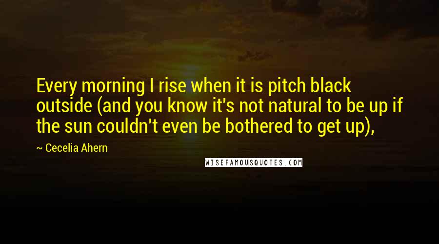 Cecelia Ahern Quotes: Every morning I rise when it is pitch black outside (and you know it's not natural to be up if the sun couldn't even be bothered to get up),