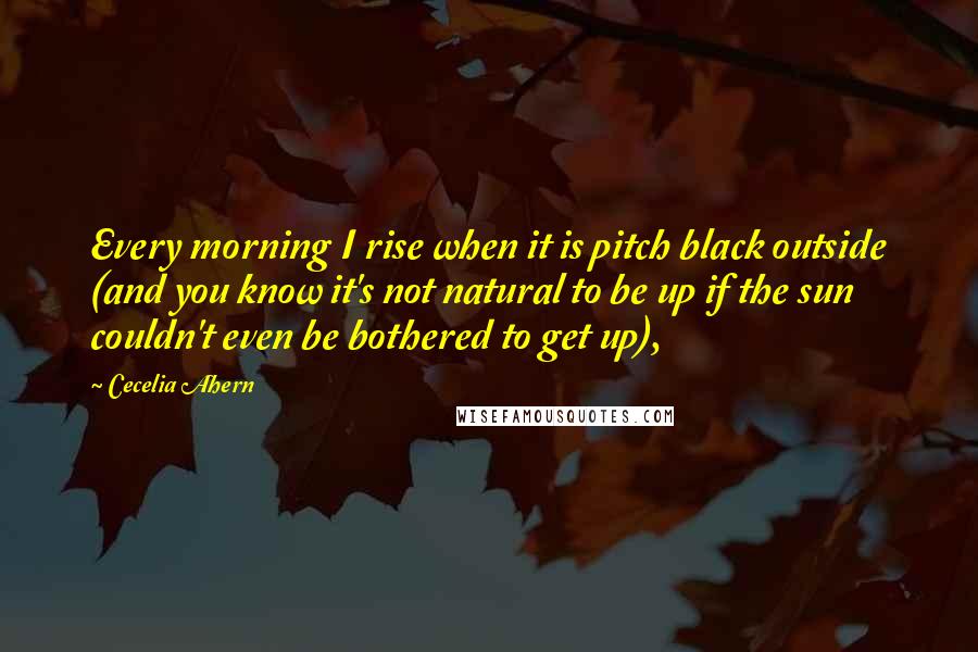 Cecelia Ahern Quotes: Every morning I rise when it is pitch black outside (and you know it's not natural to be up if the sun couldn't even be bothered to get up),