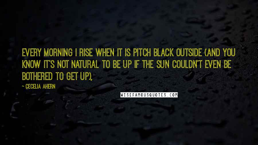 Cecelia Ahern Quotes: Every morning I rise when it is pitch black outside (and you know it's not natural to be up if the sun couldn't even be bothered to get up),