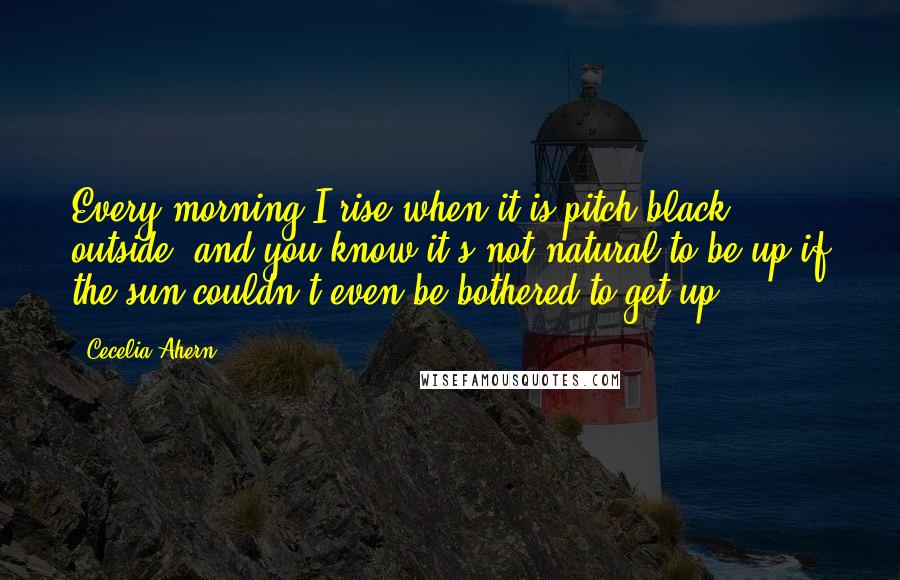 Cecelia Ahern Quotes: Every morning I rise when it is pitch black outside (and you know it's not natural to be up if the sun couldn't even be bothered to get up),