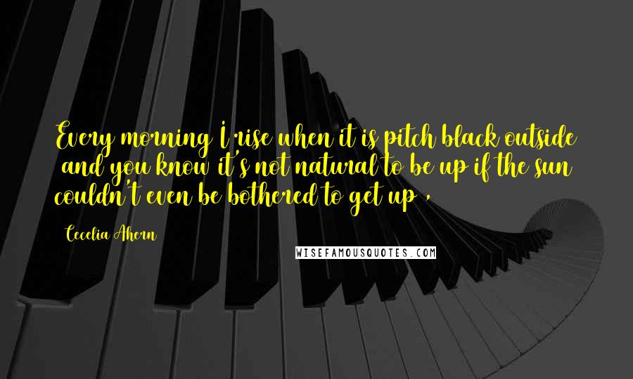 Cecelia Ahern Quotes: Every morning I rise when it is pitch black outside (and you know it's not natural to be up if the sun couldn't even be bothered to get up),