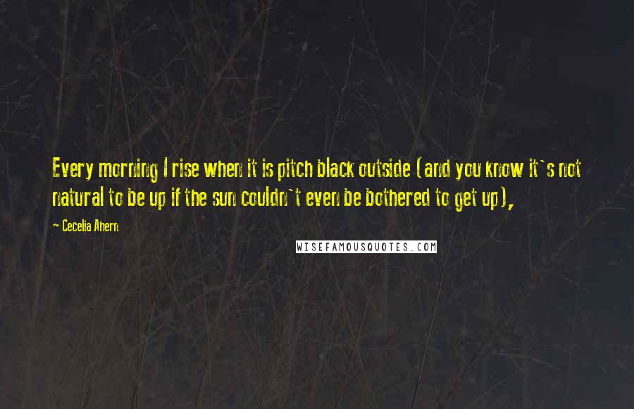 Cecelia Ahern Quotes: Every morning I rise when it is pitch black outside (and you know it's not natural to be up if the sun couldn't even be bothered to get up),