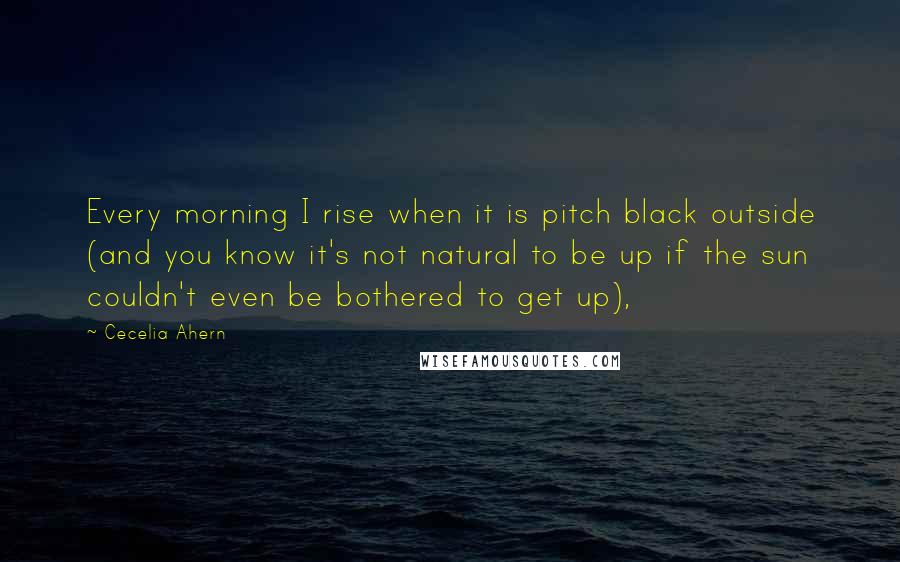 Cecelia Ahern Quotes: Every morning I rise when it is pitch black outside (and you know it's not natural to be up if the sun couldn't even be bothered to get up),