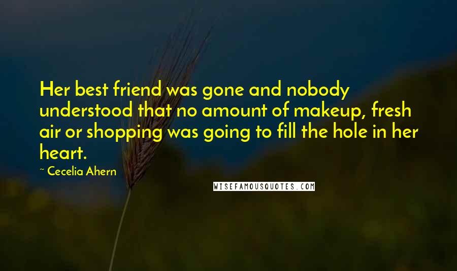 Cecelia Ahern Quotes: Her best friend was gone and nobody understood that no amount of makeup, fresh air or shopping was going to fill the hole in her heart.