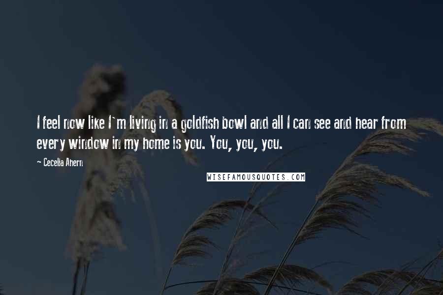 Cecelia Ahern Quotes: I feel now like I'm living in a goldfish bowl and all I can see and hear from every window in my home is you. You, you, you.