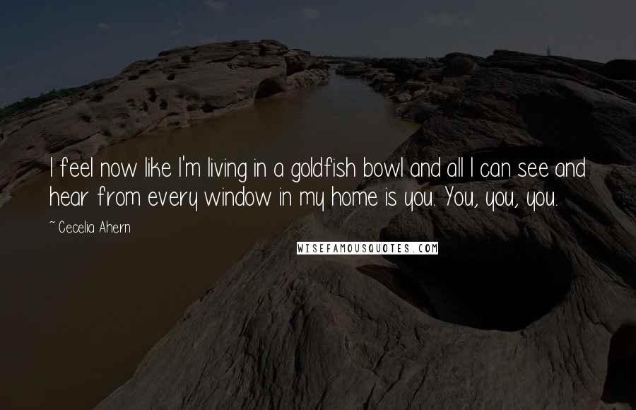 Cecelia Ahern Quotes: I feel now like I'm living in a goldfish bowl and all I can see and hear from every window in my home is you. You, you, you.