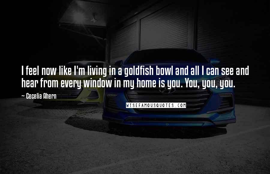 Cecelia Ahern Quotes: I feel now like I'm living in a goldfish bowl and all I can see and hear from every window in my home is you. You, you, you.