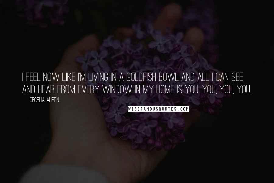 Cecelia Ahern Quotes: I feel now like I'm living in a goldfish bowl and all I can see and hear from every window in my home is you. You, you, you.