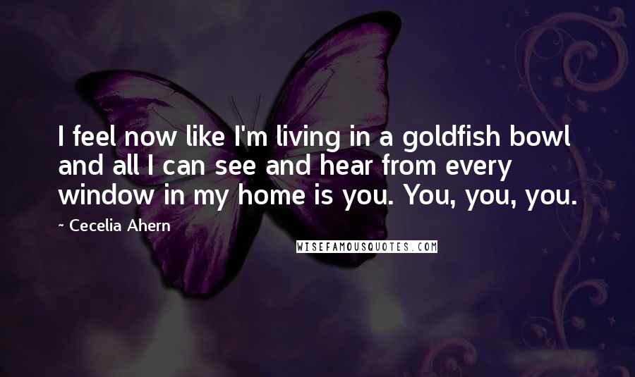 Cecelia Ahern Quotes: I feel now like I'm living in a goldfish bowl and all I can see and hear from every window in my home is you. You, you, you.