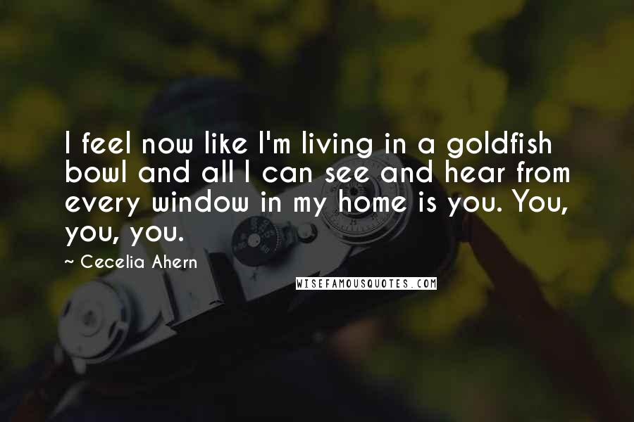 Cecelia Ahern Quotes: I feel now like I'm living in a goldfish bowl and all I can see and hear from every window in my home is you. You, you, you.
