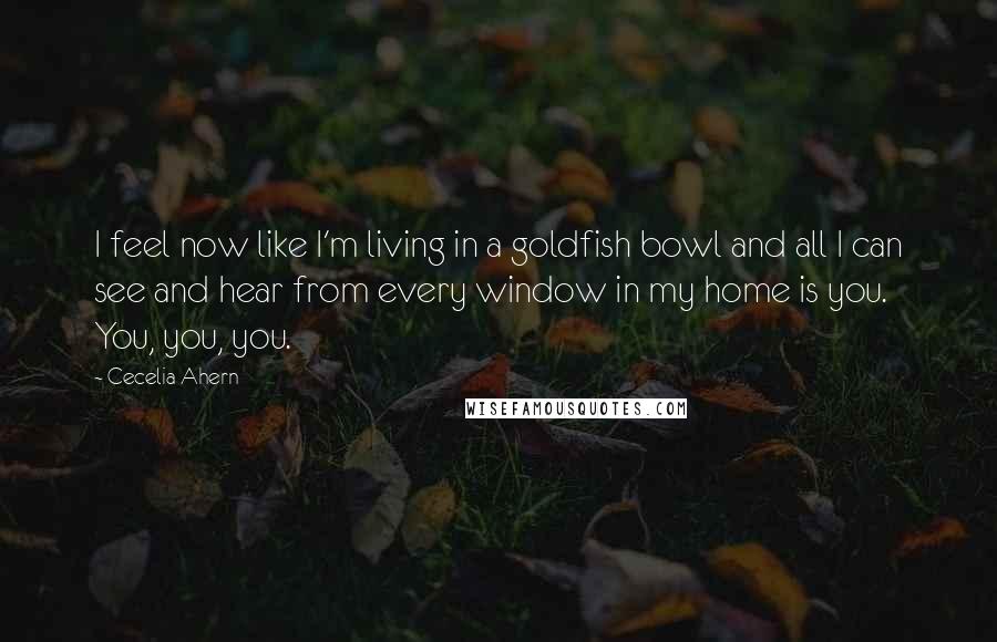 Cecelia Ahern Quotes: I feel now like I'm living in a goldfish bowl and all I can see and hear from every window in my home is you. You, you, you.