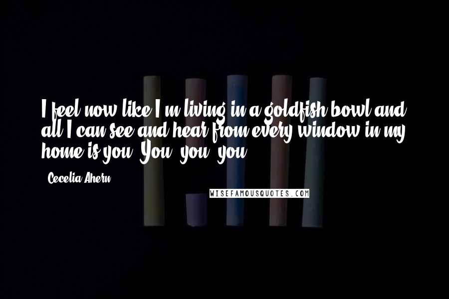 Cecelia Ahern Quotes: I feel now like I'm living in a goldfish bowl and all I can see and hear from every window in my home is you. You, you, you.