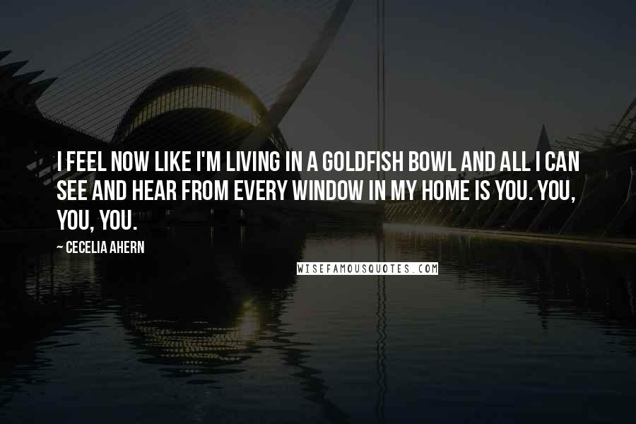 Cecelia Ahern Quotes: I feel now like I'm living in a goldfish bowl and all I can see and hear from every window in my home is you. You, you, you.