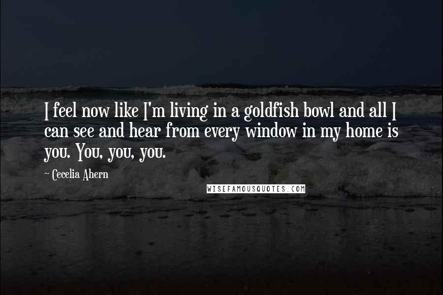 Cecelia Ahern Quotes: I feel now like I'm living in a goldfish bowl and all I can see and hear from every window in my home is you. You, you, you.