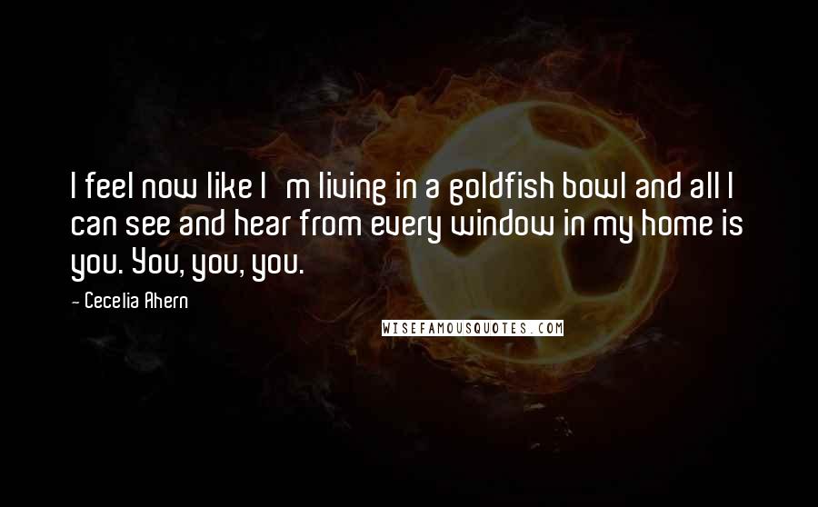 Cecelia Ahern Quotes: I feel now like I'm living in a goldfish bowl and all I can see and hear from every window in my home is you. You, you, you.