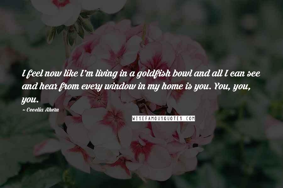 Cecelia Ahern Quotes: I feel now like I'm living in a goldfish bowl and all I can see and hear from every window in my home is you. You, you, you.