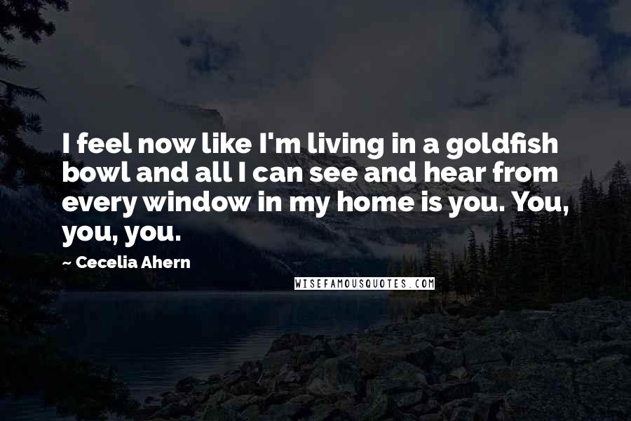 Cecelia Ahern Quotes: I feel now like I'm living in a goldfish bowl and all I can see and hear from every window in my home is you. You, you, you.
