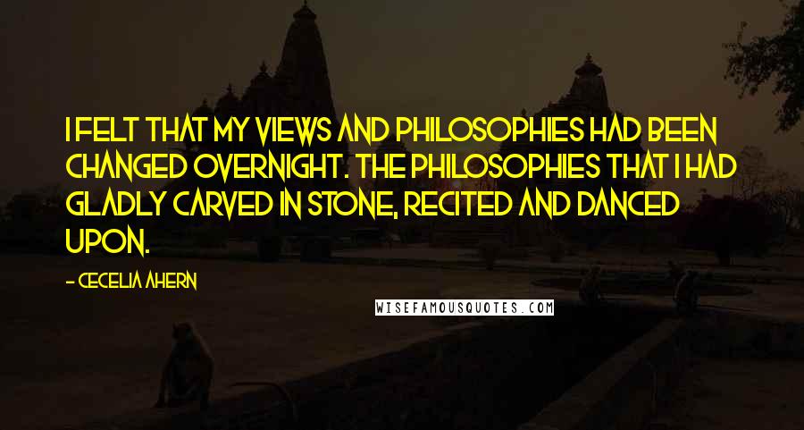 Cecelia Ahern Quotes: I felt that my views and philosophies had been changed overnight. The philosophies that i had gladly carved in stone, recited and danced upon.