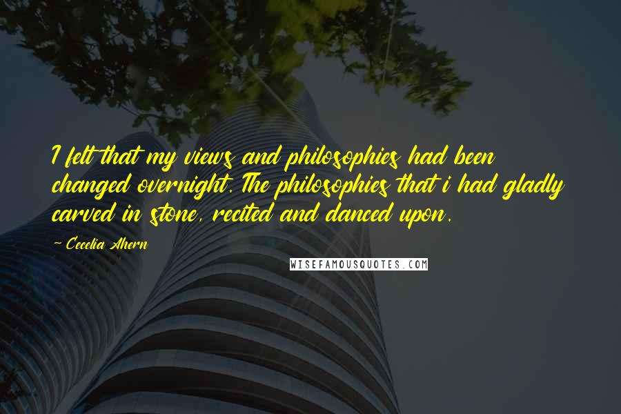 Cecelia Ahern Quotes: I felt that my views and philosophies had been changed overnight. The philosophies that i had gladly carved in stone, recited and danced upon.