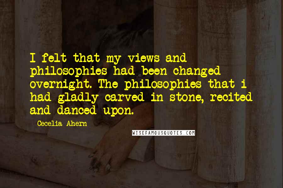 Cecelia Ahern Quotes: I felt that my views and philosophies had been changed overnight. The philosophies that i had gladly carved in stone, recited and danced upon.