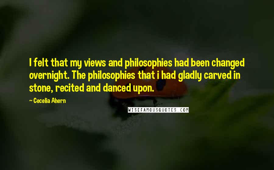 Cecelia Ahern Quotes: I felt that my views and philosophies had been changed overnight. The philosophies that i had gladly carved in stone, recited and danced upon.
