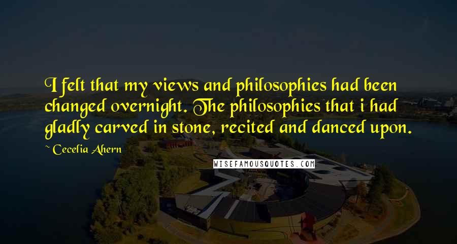 Cecelia Ahern Quotes: I felt that my views and philosophies had been changed overnight. The philosophies that i had gladly carved in stone, recited and danced upon.