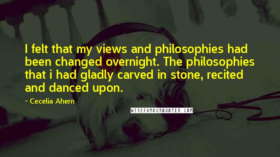 Cecelia Ahern Quotes: I felt that my views and philosophies had been changed overnight. The philosophies that i had gladly carved in stone, recited and danced upon.
