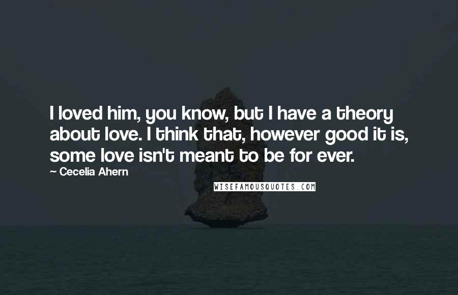 Cecelia Ahern Quotes: I loved him, you know, but I have a theory about love. I think that, however good it is, some love isn't meant to be for ever.