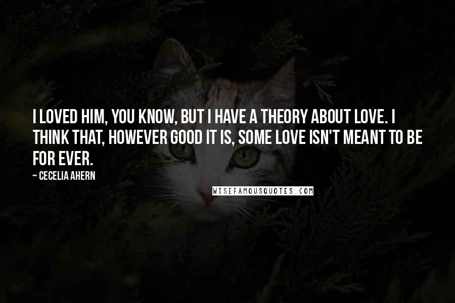 Cecelia Ahern Quotes: I loved him, you know, but I have a theory about love. I think that, however good it is, some love isn't meant to be for ever.