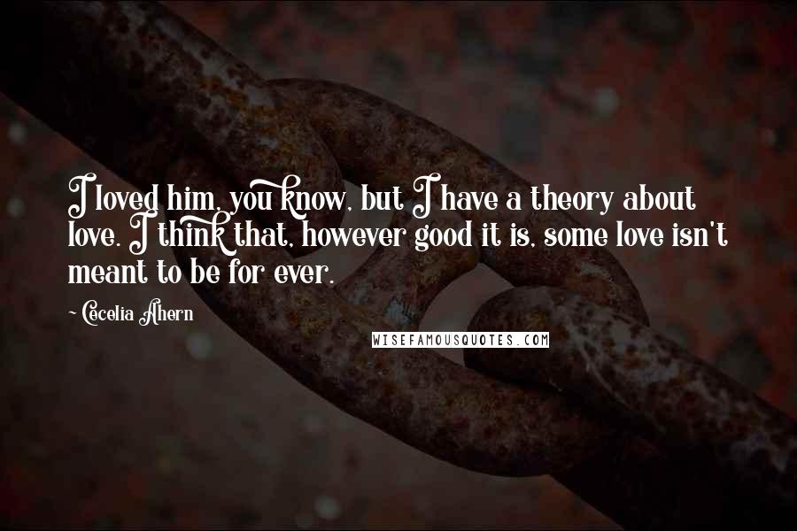 Cecelia Ahern Quotes: I loved him, you know, but I have a theory about love. I think that, however good it is, some love isn't meant to be for ever.