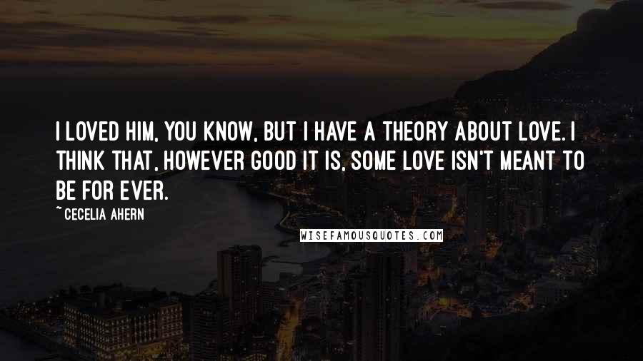 Cecelia Ahern Quotes: I loved him, you know, but I have a theory about love. I think that, however good it is, some love isn't meant to be for ever.