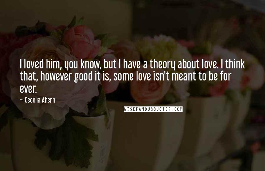 Cecelia Ahern Quotes: I loved him, you know, but I have a theory about love. I think that, however good it is, some love isn't meant to be for ever.