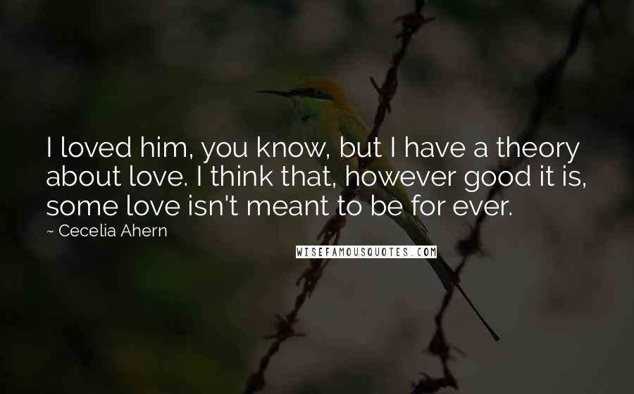 Cecelia Ahern Quotes: I loved him, you know, but I have a theory about love. I think that, however good it is, some love isn't meant to be for ever.