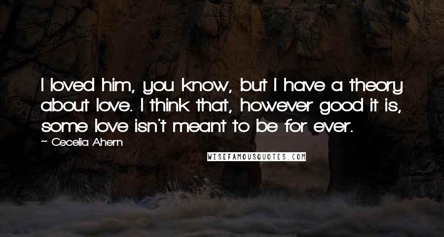 Cecelia Ahern Quotes: I loved him, you know, but I have a theory about love. I think that, however good it is, some love isn't meant to be for ever.