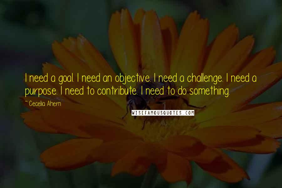Cecelia Ahern Quotes: I need a goal. I need an objective. I need a challenge. I need a purpose. I need to contribute. I need to do something.