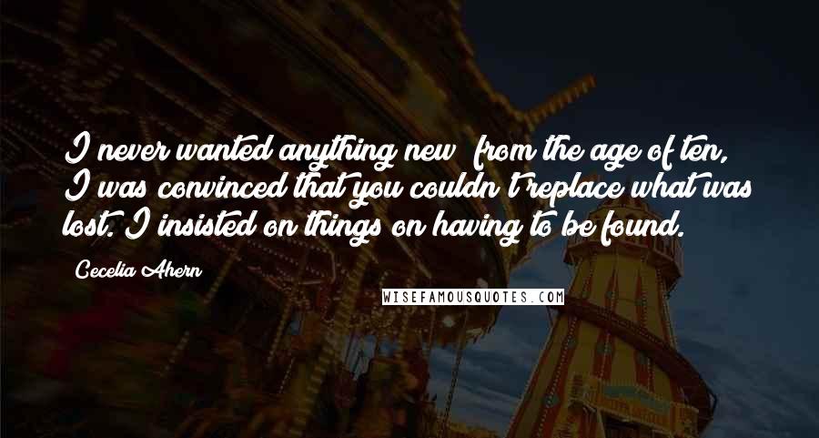 Cecelia Ahern Quotes: I never wanted anything new; from the age of ten, I was convinced that you couldn't replace what was lost. I insisted on things on having to be found.