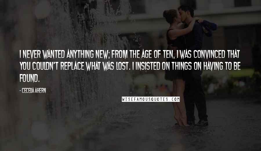 Cecelia Ahern Quotes: I never wanted anything new; from the age of ten, I was convinced that you couldn't replace what was lost. I insisted on things on having to be found.